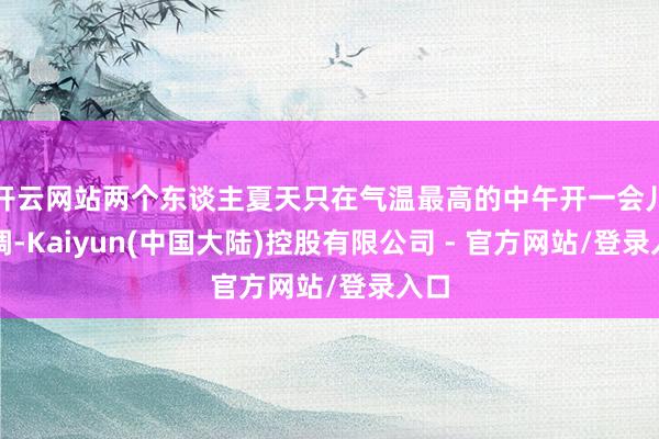 开云网站两个东谈主夏天只在气温最高的中午开一会儿空调-Kaiyun(中国大陆)控股有限公司 - 官方网站/登录入口
