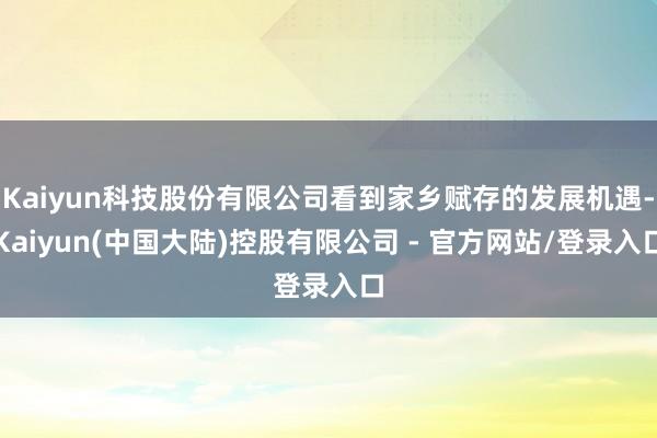 Kaiyun科技股份有限公司看到家乡赋存的发展机遇-Kaiyun(中国大陆)控股有限公司 - 官方网站/登录入口