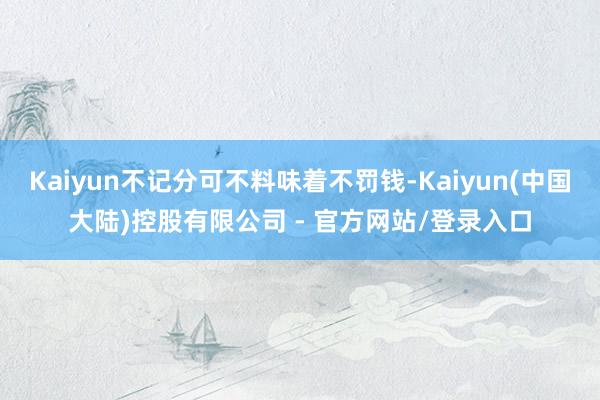 Kaiyun不记分可不料味着不罚钱-Kaiyun(中国大陆)控股有限公司 - 官方网站/登录入口
