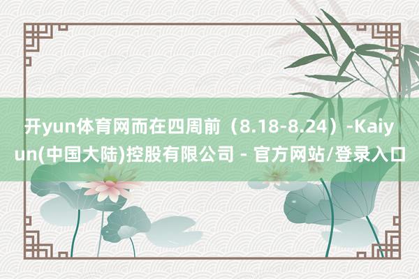 开yun体育网而在四周前（8.18-8.24）-Kaiyun(中国大陆)控股有限公司 - 官方网站/登录入口