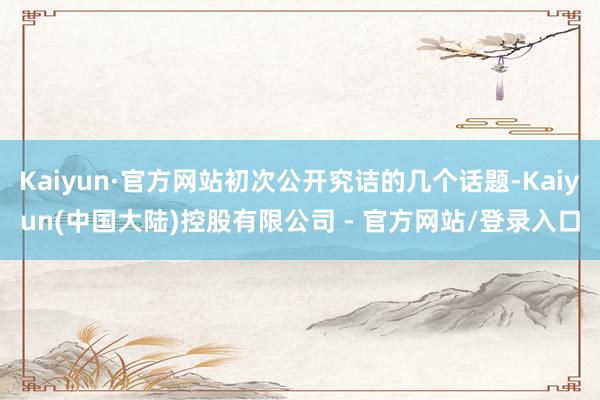 Kaiyun·官方网站初次公开究诘的几个话题-Kaiyun(中国大陆)控股有限公司 - 官方网站/登录入口