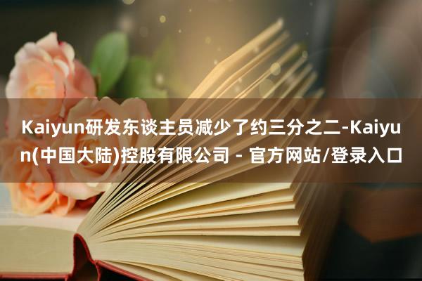 Kaiyun研发东谈主员减少了约三分之二-Kaiyun(中国大陆)控股有限公司 - 官方网站/登录入口