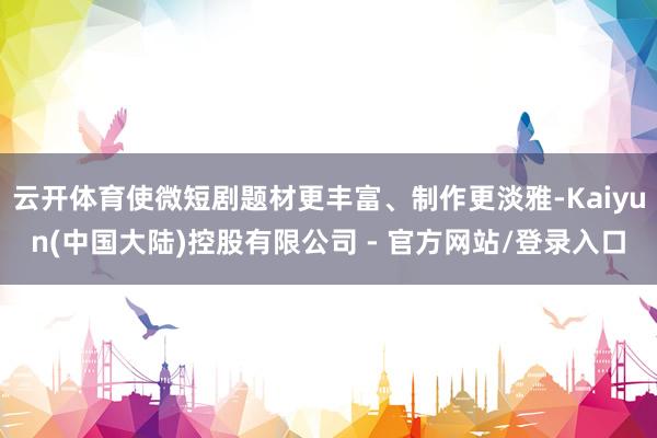 云开体育使微短剧题材更丰富、制作更淡雅-Kaiyun(中国大陆)控股有限公司 - 官方网站/登录入口
