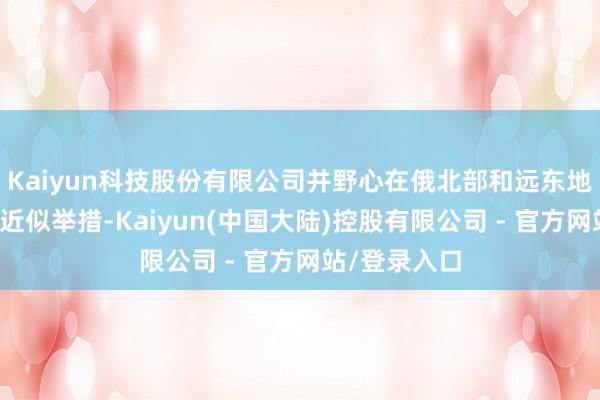Kaiyun科技股份有限公司并野心在俄北部和远东地区赓续践诺近似举措-Kaiyun(中国大陆)控股有限公司 - 官方网站/登录入口