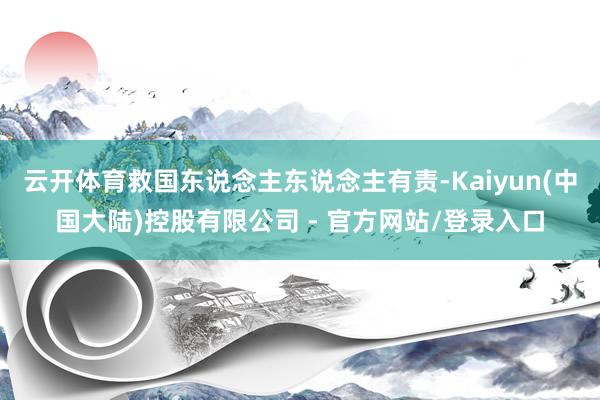 云开体育救国东说念主东说念主有责-Kaiyun(中国大陆)控股有限公司 - 官方网站/登录入口
