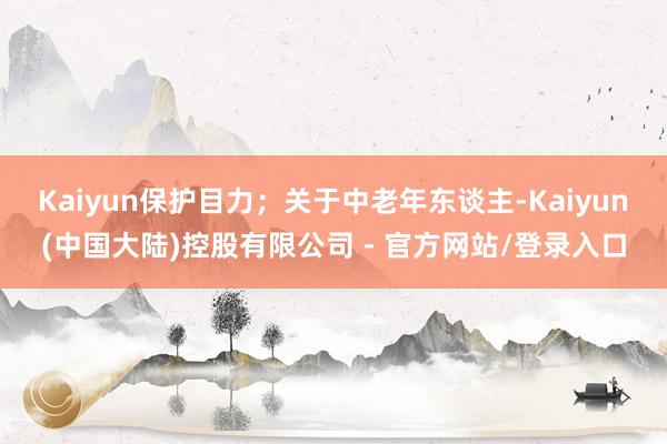 Kaiyun保护目力；关于中老年东谈主-Kaiyun(中国大陆)控股有限公司 - 官方网站/登录入口