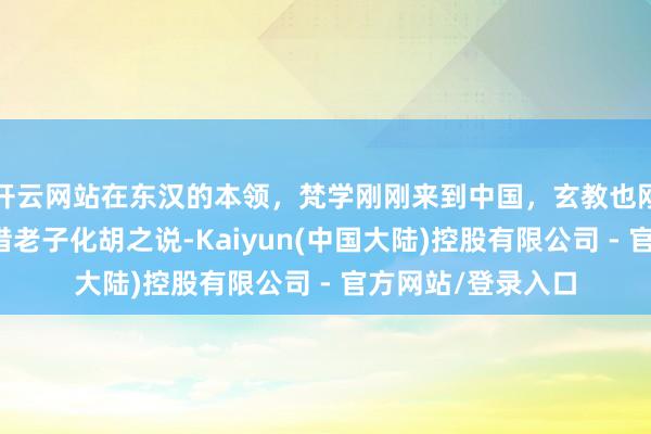 开云网站在东汉的本领，梵学刚刚来到中国，玄教也刚刚兴起，他们齐借老子化胡之说-Kaiyun(中国大陆)控股有限公司 - 官方网站/登录入口