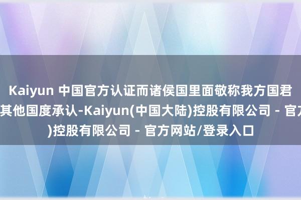 Kaiyun 中国官方认证而诸侯国里面敬称我方国君为公则不一定被其他国度承认-Kaiyun(中国大陆)控股有限公司 - 官方网站/登录入口