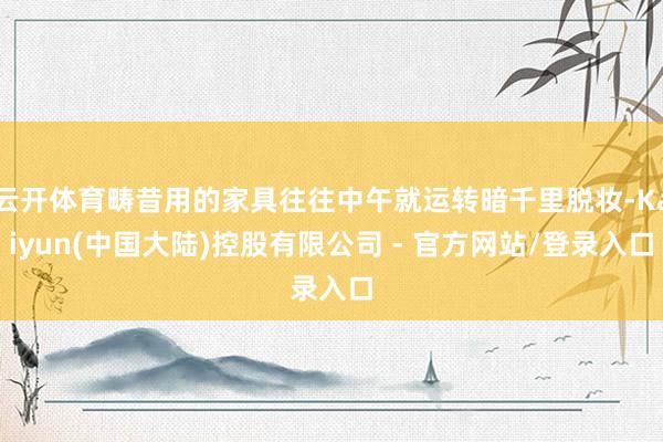 云开体育畴昔用的家具往往中午就运转暗千里脱妆-Kaiyun(中国大陆)控股有限公司 - 官方网站/登录入口