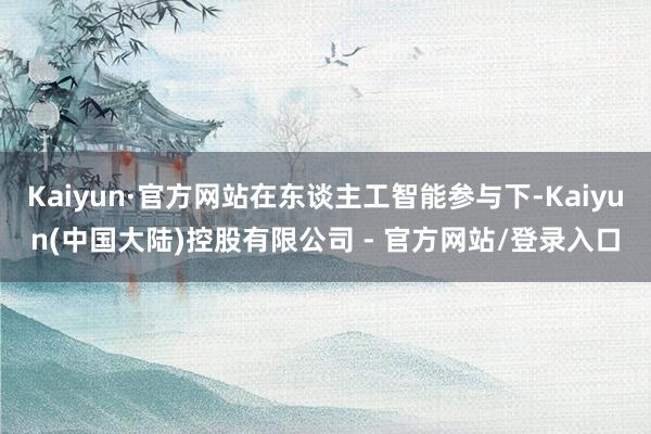 Kaiyun·官方网站在东谈主工智能参与下-Kaiyun(中国大陆)控股有限公司 - 官方网站/登录入口