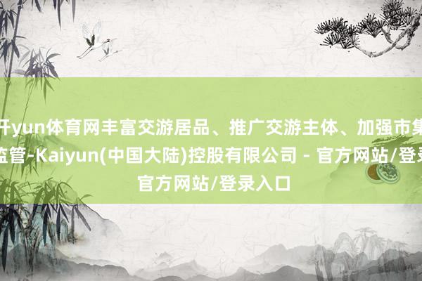 开yun体育网丰富交游居品、推广交游主体、加强市集交游监管-Kaiyun(中国大陆)控股有限公司 - 官方网站/登录入口