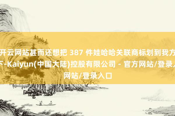 开云网站甚而还想把 387 件娃哈哈关联商标划到我方名下-Kaiyun(中国大陆)控股有限公司 - 官方网站/登录入口