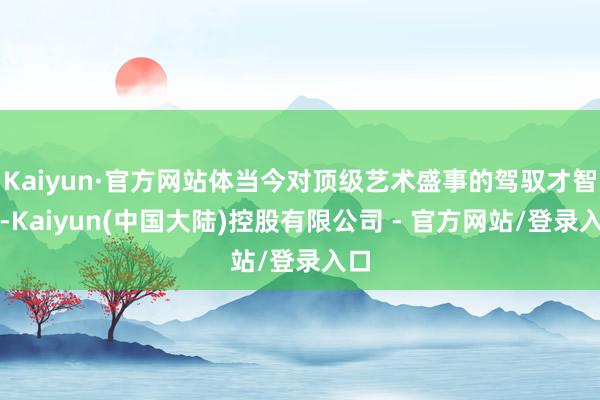 Kaiyun·官方网站体当今对顶级艺术盛事的驾驭才智上-Kaiyun(中国大陆)控股有限公司 - 官方网站/登录入口