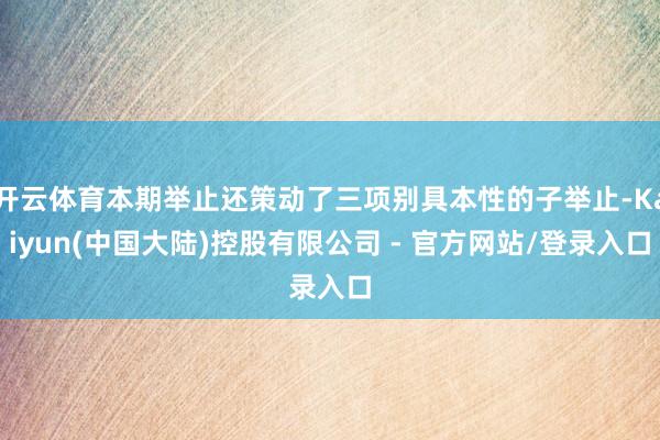 开云体育本期举止还策动了三项别具本性的子举止-Kaiyun(中国大陆)控股有限公司 - 官方网站/登录入口