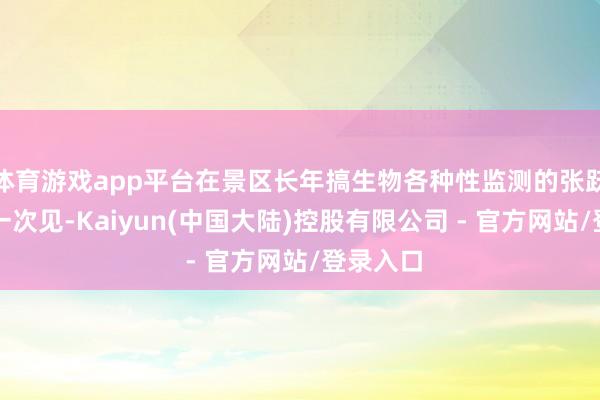 体育游戏app平台在景区长年搞生物各种性监测的张跃亦然第一次见-Kaiyun(中国大陆)控股有限公司 - 官方网站/登录入口