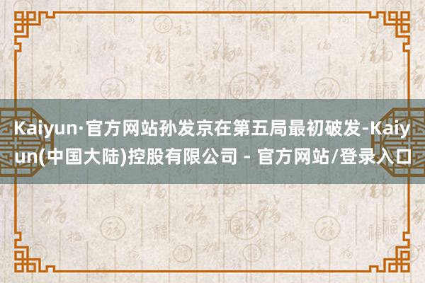 Kaiyun·官方网站孙发京在第五局最初破发-Kaiyun(中国大陆)控股有限公司 - 官方网站/登录入口