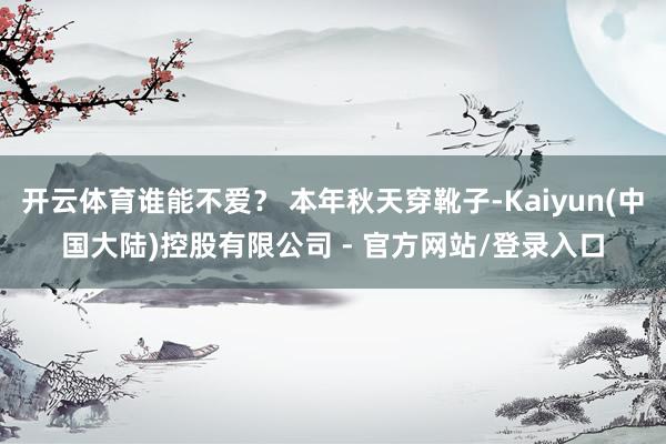 开云体育谁能不爱？ 本年秋天穿靴子-Kaiyun(中国大陆)控股有限公司 - 官方网站/登录入口