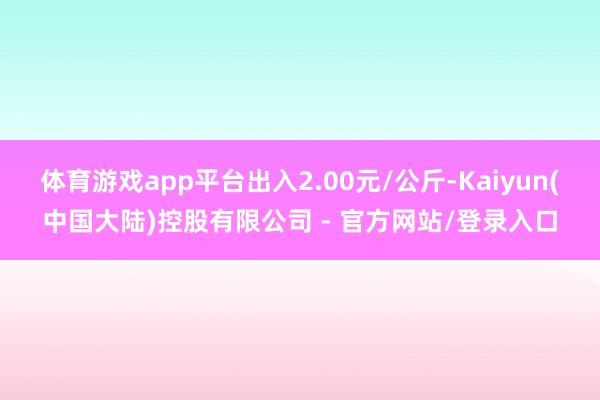 体育游戏app平台出入2.00元/公斤-Kaiyun(中国大陆)控股有限公司 - 官方网站/登录入口