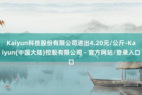 Kaiyun科技股份有限公司进出4.20元/公斤-Kaiyun(中国大陆)控股有限公司 - 官方网站/登录入口