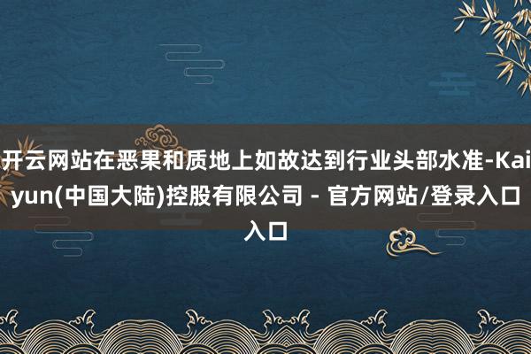 开云网站在恶果和质地上如故达到行业头部水准-Kaiyun(中国大陆)控股有限公司 - 官方网站/登录入口