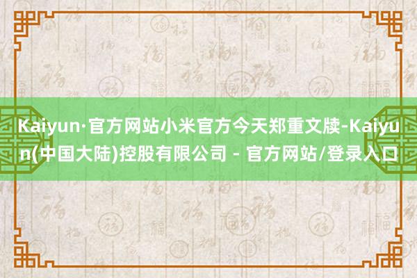 Kaiyun·官方网站小米官方今天郑重文牍-Kaiyun(中国大陆)控股有限公司 - 官方网站/登录入口