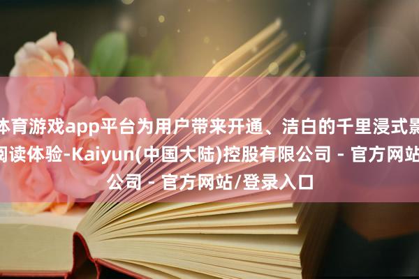 体育游戏app平台为用户带来开通、洁白的千里浸式影音文娱及阅读体验-Kaiyun(中国大陆)控股有限公司 - 官方网站/登录入口