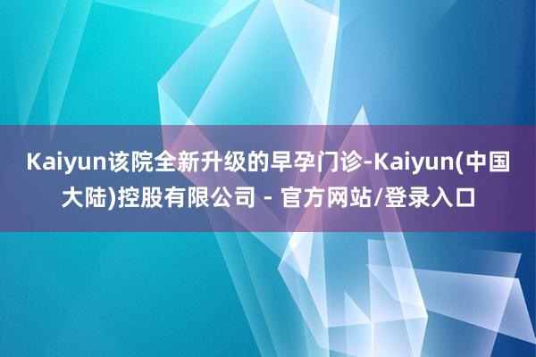 Kaiyun该院全新升级的早孕门诊-Kaiyun(中国大陆)控股有限公司 - 官方网站/登录入口