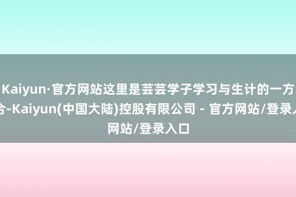 Kaiyun·官方网站这里是芸芸学子学习与生计的一方六合-Kaiyun(中国大陆)控股有限公司 - 官方网站/登录入口