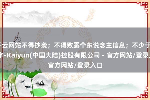 开云网站不得抄袭；不得败露个东说念主信息；不少于800字-Kaiyun(中国大陆)控股有限公司 - 官方网站/登录入口