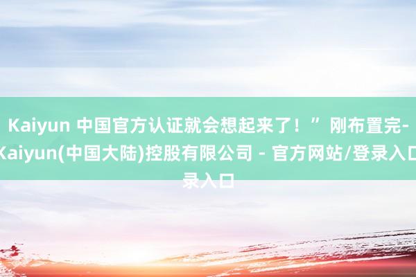 Kaiyun 中国官方认证就会想起来了！” 刚布置完-Kaiyun(中国大陆)控股有限公司 - 官方网站/登录入口