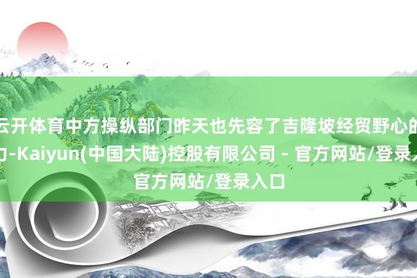 云开体育中方操纵部门昨天也先容了吉隆坡经贸野心的着力-Kaiyun(中国大陆)控股有限公司 - 官方网站/登录入口