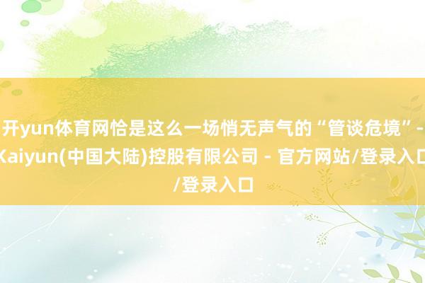 开yun体育网恰是这么一场悄无声气的“管谈危境”-Kaiyun(中国大陆)控股有限公司 - 官方网站/登录入口
