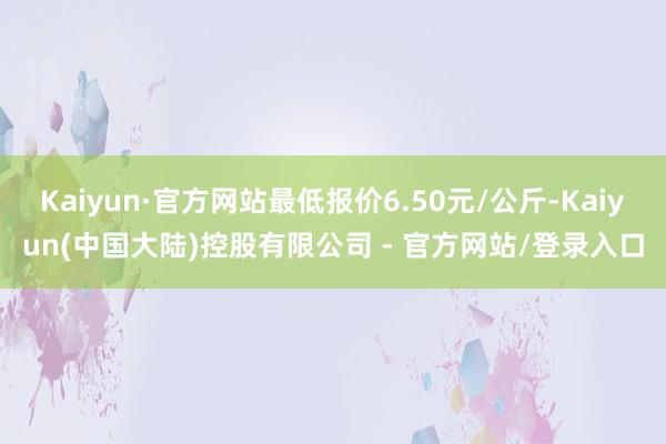Kaiyun·官方网站最低报价6.50元/公斤-Kaiyun(中国大陆)控股有限公司 - 官方网站/登录入口