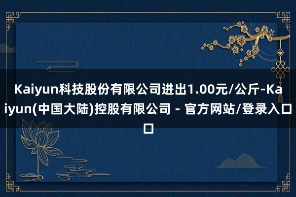 Kaiyun科技股份有限公司进出1.00元/公斤-Kaiyun(中国大陆)控股有限公司 - 官方网站/登录入口
