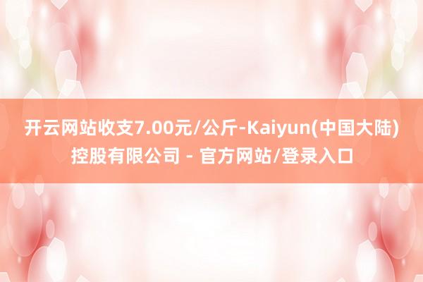 开云网站收支7.00元/公斤-Kaiyun(中国大陆)控股有限公司 - 官方网站/登录入口