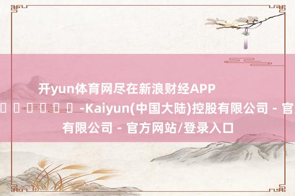 开yun体育网尽在新浪财经APP            													-Kaiyun(中国大陆)控股有限公司 - 官方网站/登录入口