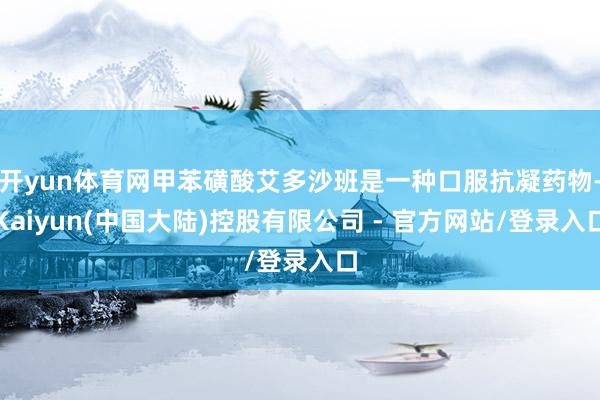 开yun体育网甲苯磺酸艾多沙班是一种口服抗凝药物-Kaiyun(中国大陆)控股有限公司 - 官方网站/登录入口