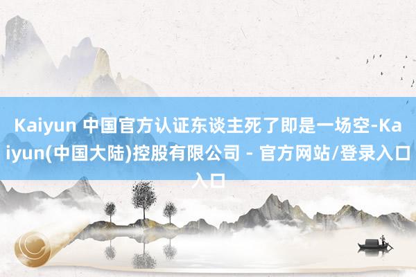 Kaiyun 中国官方认证东谈主死了即是一场空-Kaiyun(中国大陆)控股有限公司 - 官方网站/登录入口