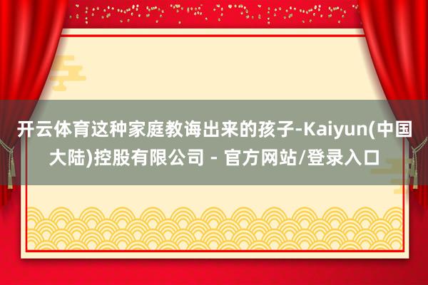 开云体育这种家庭教诲出来的孩子-Kaiyun(中国大陆)控股有限公司 - 官方网站/登录入口