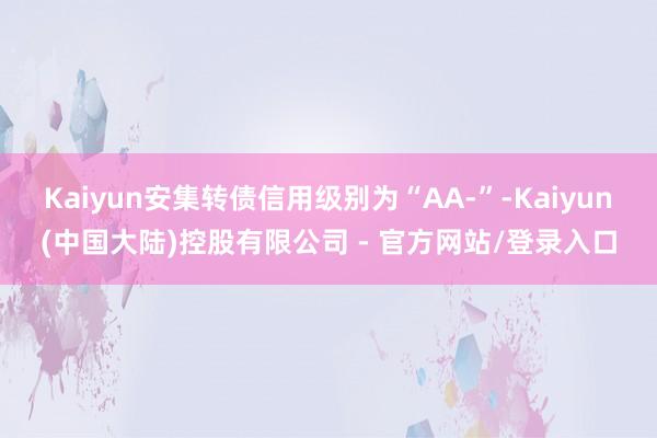 Kaiyun安集转债信用级别为“AA-”-Kaiyun(中国大陆)控股有限公司 - 官方网站/登录入口