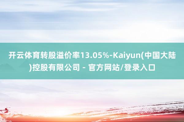 开云体育转股溢价率13.05%-Kaiyun(中国大陆)控股有限公司 - 官方网站/登录入口