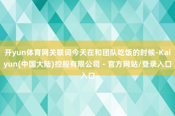 开yun体育网关联词今天在和团队吃饭的时候-Kaiyun(中国大陆)控股有限公司 - 官方网站/登录入口