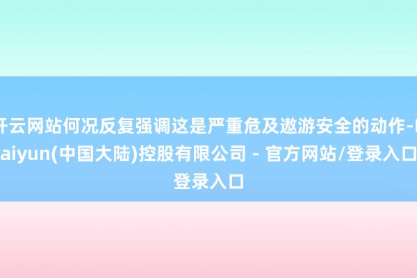 开云网站何况反复强调这是严重危及遨游安全的动作-Kaiyun(中国大陆)控股有限公司 - 官方网站/登录入口