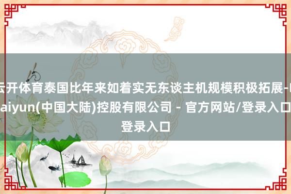 云开体育泰国比年来如着实无东谈主机规模积极拓展-Kaiyun(中国大陆)控股有限公司 - 官方网站/登录入口