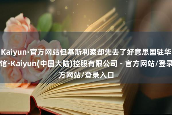 Kaiyun·官方网站但基斯利察却先去了好意思国驻华大使馆-Kaiyun(中国大陆)控股有限公司 - 官方网站/登录入口