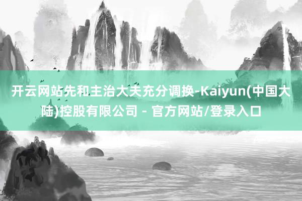开云网站先和主治大夫充分调换-Kaiyun(中国大陆)控股有限公司 - 官方网站/登录入口