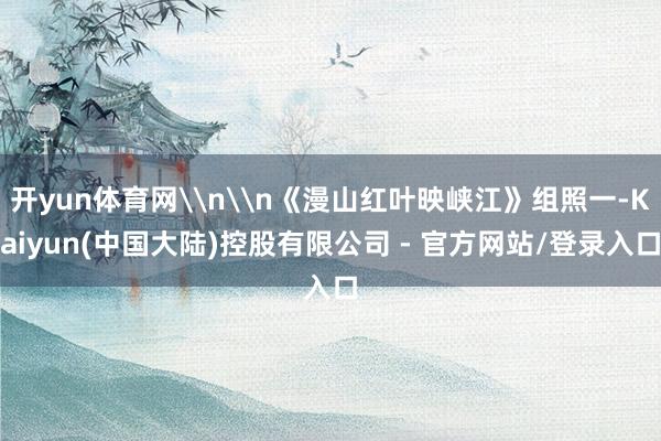 开yun体育网\n\n《漫山红叶映峡江》组照一-Kaiyun(中国大陆)控股有限公司 - 官方网站/登录入口