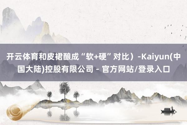 开云体育和皮裙酿成“软+硬”对比）-Kaiyun(中国大陆)控股有限公司 - 官方网站/登录入口