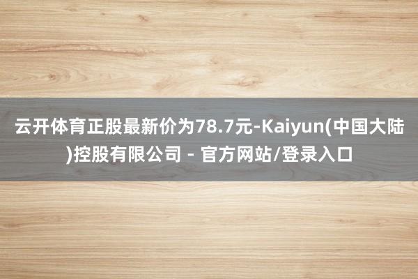 云开体育正股最新价为78.7元-Kaiyun(中国大陆)控股有限公司 - 官方网站/登录入口