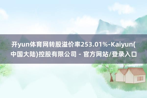 开yun体育网转股溢价率253.01%-Kaiyun(中国大陆)控股有限公司 - 官方网站/登录入口